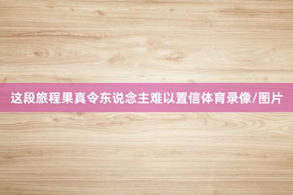 这段旅程果真令东说念主难以置信体育录像/图片