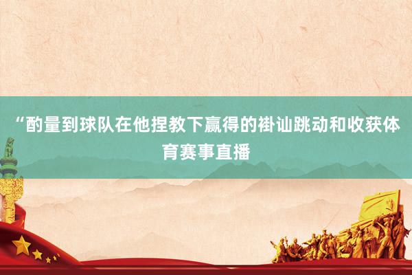“酌量到球队在他捏教下赢得的褂讪跳动和收获体育赛事直播
