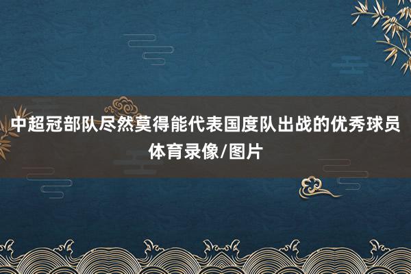 中超冠部队尽然莫得能代表国度队出战的优秀球员体育录像/图片