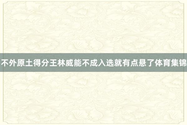 不外原土得分王林威能不成入选就有点悬了体育集锦
