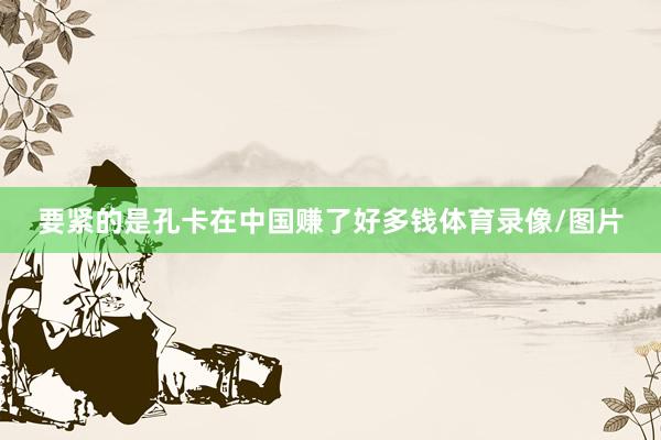 要紧的是孔卡在中国赚了好多钱体育录像/图片