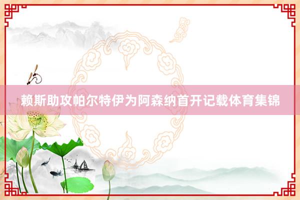 赖斯助攻帕尔特伊为阿森纳首开记载体育集锦