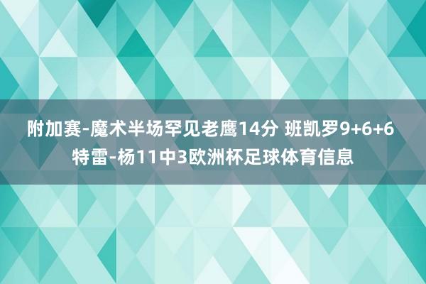 附加赛-魔术半场罕见老鹰14分 班凯罗9+6+6 特雷-杨11中3欧洲杯足球体育信息