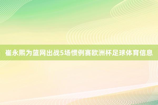 崔永熙为篮网出战5场惯例赛欧洲杯足球体育信息