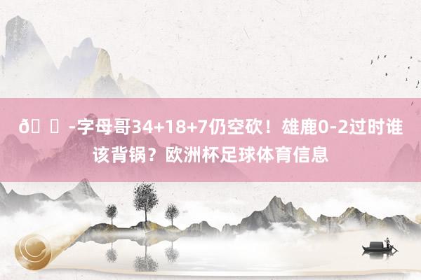 😭字母哥34+18+7仍空砍！雄鹿0-2过时谁该背锅？欧洲杯足球体育信息