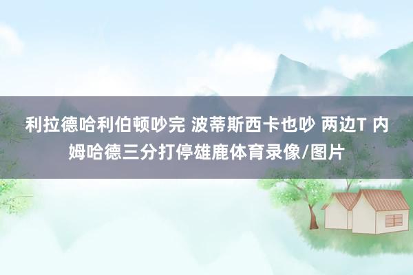 利拉德哈利伯顿吵完 波蒂斯西卡也吵 两边T 内姆哈德三分打停雄鹿体育录像/图片