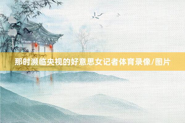 那时濒临央视的好意思女记者体育录像/图片