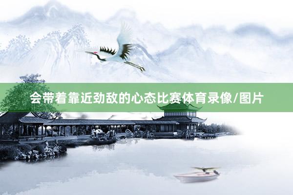 会带着靠近劲敌的心态比赛体育录像/图片