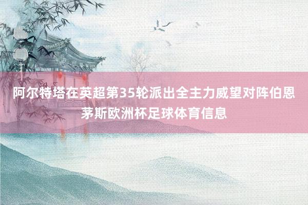 阿尔特塔在英超第35轮派出全主力威望对阵伯恩茅斯欧洲杯足球体育信息