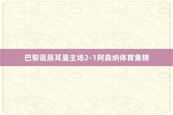 巴黎诞辰耳曼主场2-1阿森纳体育集锦