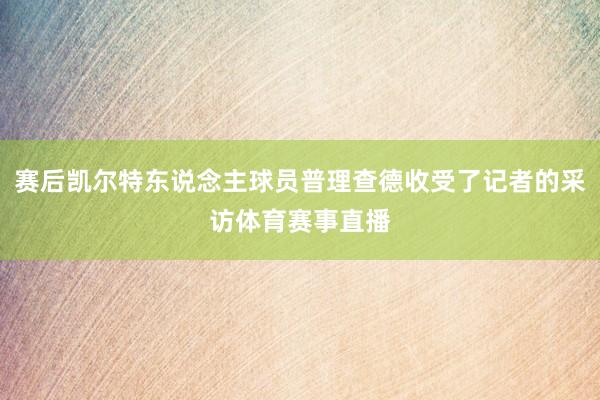 赛后凯尔特东说念主球员普理查德收受了记者的采访体育赛事直播