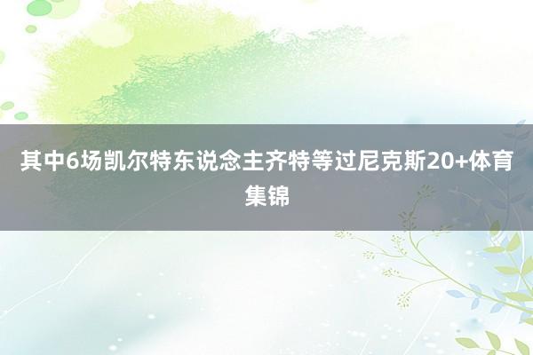 其中6场凯尔特东说念主齐特等过尼克斯20+体育集锦