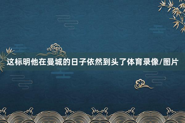 这标明他在曼城的日子依然到头了体育录像/图片