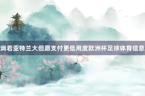 淌若亚特兰大但愿支付更低用度欧洲杯足球体育信息
