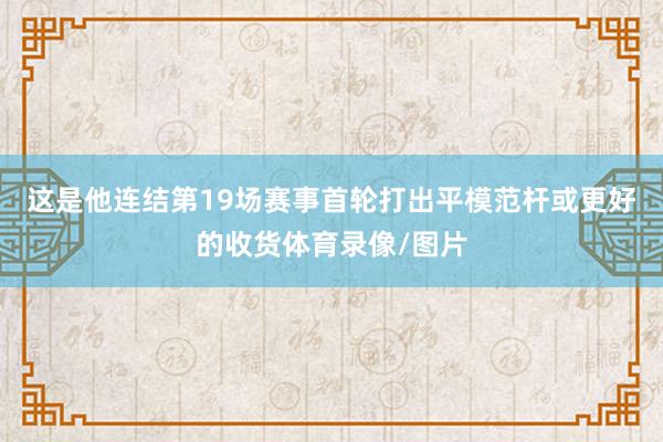 这是他连结第19场赛事首轮打出平模范杆或更好的收货体育录像/图片