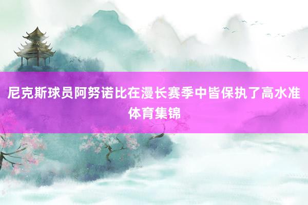 尼克斯球员阿努诺比在漫长赛季中皆保执了高水准体育集锦