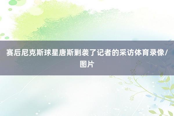 赛后尼克斯球星唐斯剿袭了记者的采访体育录像/图片