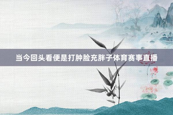 当今回头看便是打肿脸充胖子体育赛事直播
