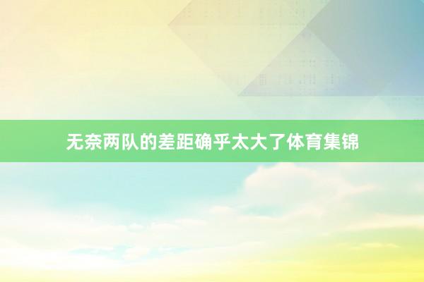 无奈两队的差距确乎太大了体育集锦