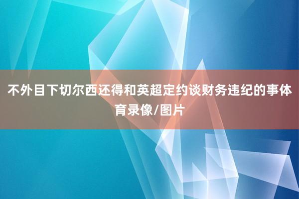 不外目下切尔西还得和英超定约谈财务违纪的事体育录像/图片