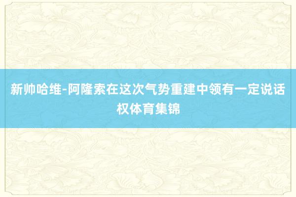 新帅哈维-阿隆索在这次气势重建中领有一定说话权体育集锦