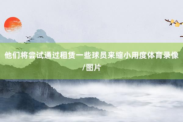 他们将尝试通过租赁一些球员来缩小用度体育录像/图片