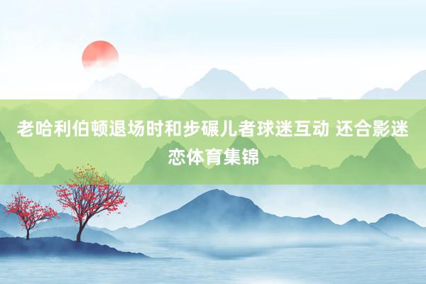 老哈利伯顿退场时和步碾儿者球迷互动 还合影迷恋体育集锦