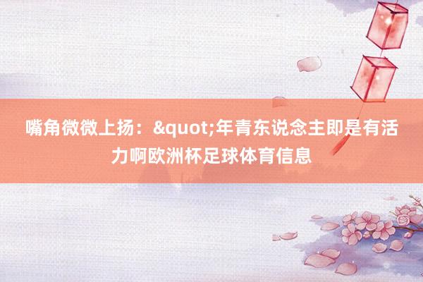 嘴角微微上扬:"年青东说念主即是有活力啊欧洲杯足球体育信息