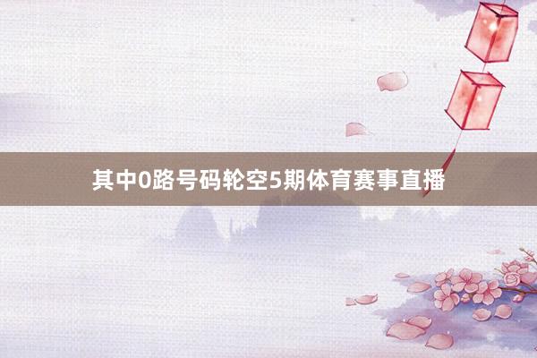 其中0路号码轮空5期体育赛事直播