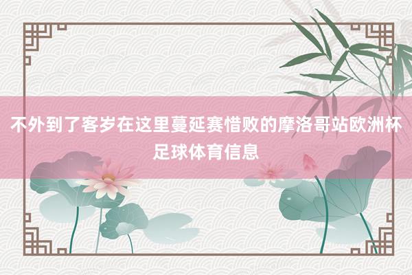 不外到了客岁在这里蔓延赛惜败的摩洛哥站欧洲杯足球体育信息