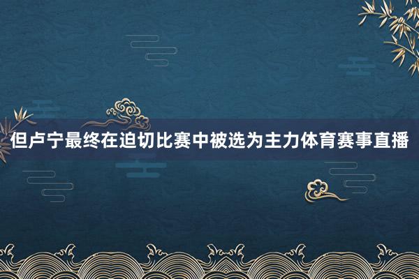但卢宁最终在迫切比赛中被选为主力体育赛事直播