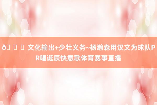 🎂文化输出+少壮义务~杨瀚森用汉文为球队PR唱诞辰快意歌体育赛事直播