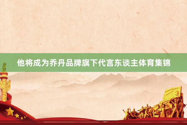 他将成为乔丹品牌旗下代言东谈主体育集锦