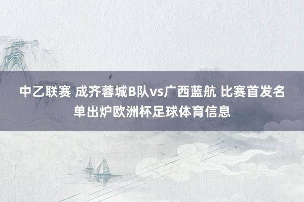 中乙联赛 成齐蓉城B队vs广西蓝航 比赛首发名单出炉欧洲杯足球体育信息