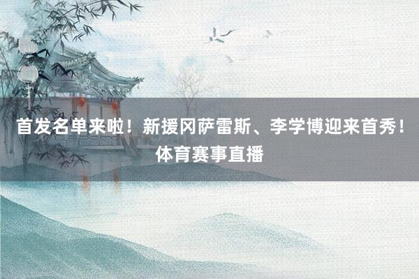 首发名单来啦！新援冈萨雷斯、李学博迎来首秀！体育赛事直播