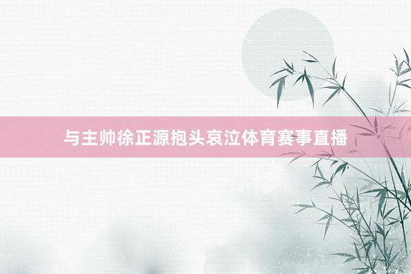 与主帅徐正源抱头哀泣体育赛事直播