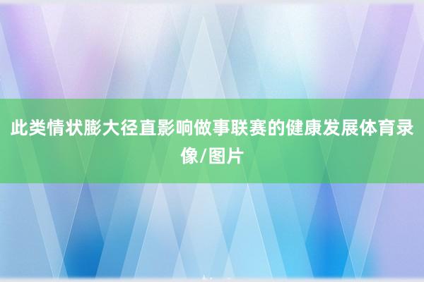 此类情状膨大径直影响做事联赛的健康发展体育录像/图片
