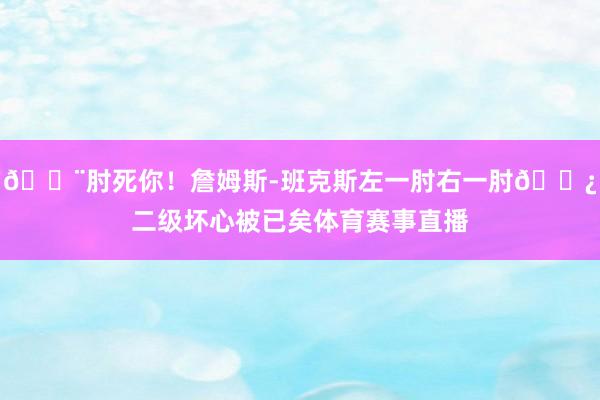 😨肘死你！詹姆斯-班克斯左一肘右一肘👿二级坏心被已矣体育赛事直播