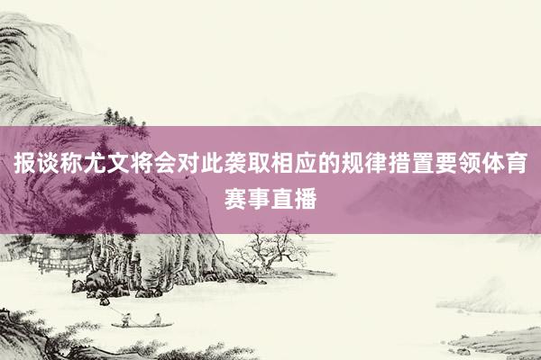 报谈称尤文将会对此袭取相应的规律措置要领体育赛事直播