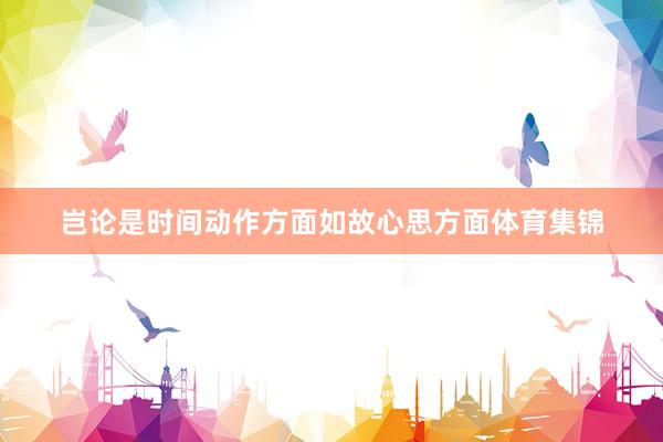 岂论是时间动作方面如故心思方面体育集锦