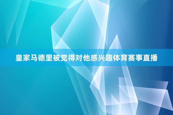 皇家马德里被觉得对他感兴趣体育赛事直播