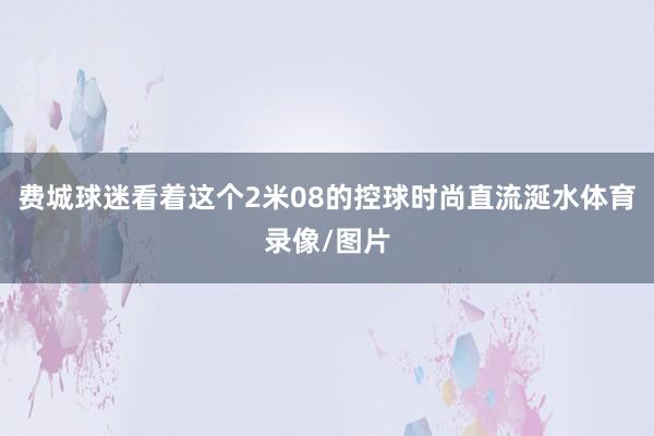 费城球迷看着这个2米08的控球时尚直流涎水体育录像/图片