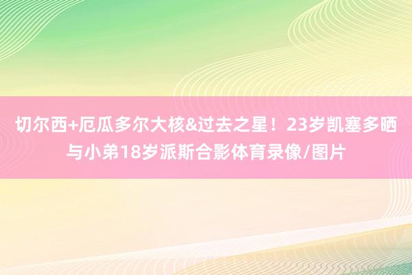 切尔西+厄瓜多尔大核&过去之星！23岁凯塞多晒与小弟18岁派斯合影体育录像/图片