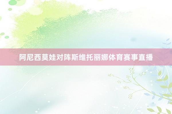 阿尼西莫娃对阵斯维托丽娜体育赛事直播
