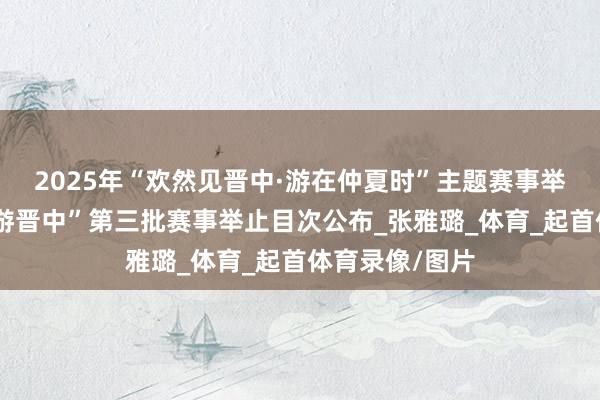 2025年“欢然见晋中·游在仲夏时”主题赛事举止“随着赛事游晋中”第三批赛事举止目次公布_张雅璐_体育_起首体育录像/图片