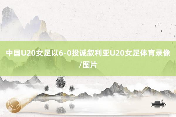 中国U20女足以6-0投诚叙利亚U20女足体育录像/图片