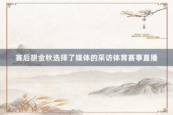 赛后胡金秋选择了媒体的采访体育赛事直播