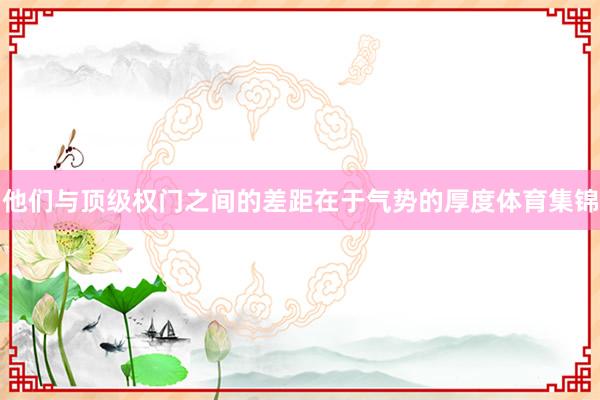 他们与顶级权门之间的差距在于气势的厚度体育集锦