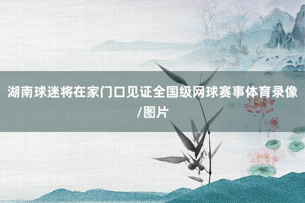 湖南球迷将在家门口见证全国级网球赛事体育录像/图片