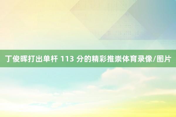 丁俊晖打出单杆 113 分的精彩推崇体育录像/图片